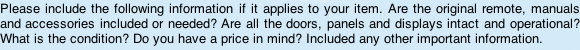 Please include the following information that apples to your item. Are the original remote, manuals and accessories included or needed? Are all the doors, panels and displays intact and operational? What is the condition? Do you have a price in mind? Included any other important information.