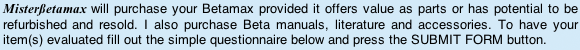 will purchase your Betamax provided it offers value as parts or has potential to be refurbished and resold. I also purchase Beta manuals, literature and accessories. To have your item(s) evaluated fill out the simple questionnaire below and press the SUBMIT FORM button.