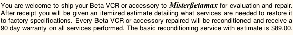 You are welcome to ship your Beta VCR or accessory to Misterßetamax for evaluation and repair. After receipt you will be receive an itemized estimate detailing what services need to be performed to return it to factory specifications.  Every Beta VCR or accessory repaired by Misterßetamax receives a 90 day warranty on the services performed. This basic service is $89.00.