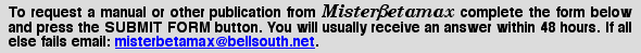 MisterBetamax will be happy to try and find an item that you are in particular need of. Use the simple form below to advise me of what you desire and I will place your name on my propect list for that item. I will then inform you when and if it can be located. You will receive an acknowledgement of your request usually within 48 hours.