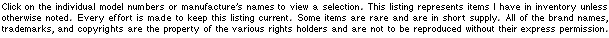 Click on the individual model number or name to view a selection. Items listed above represent my current inventory. Every effort has been made to keep this listing current. Some items are in short supply and all are available on a first come first served basis. All brand names, trademarks and copyrights remain the property of their respective rights holders and are not to be reproduced.